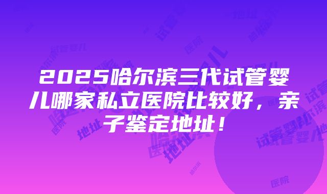 2025哈尔滨三代试管婴儿哪家私立医院比较好，亲子鉴定地址！