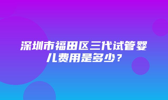 深圳市福田区三代试管婴儿费用是多少？