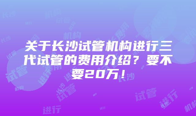 关于长沙试管机构进行三代试管的费用介绍？要不要20万！