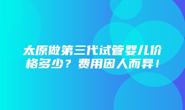 太原做第三代试管婴儿价格多少？费用因人而异！