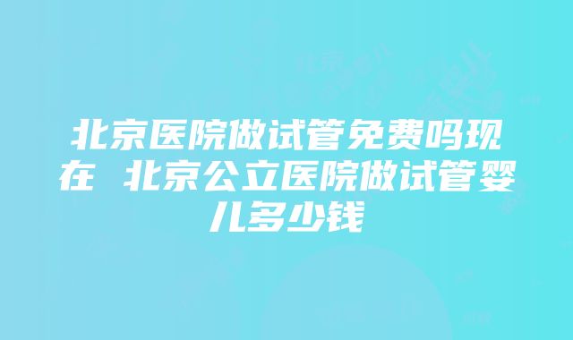 北京医院做试管免费吗现在 北京公立医院做试管婴儿多少钱