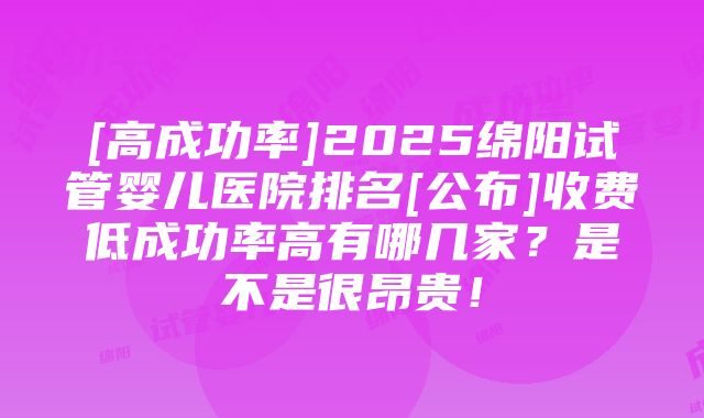 [高成功率]2025绵阳试管婴儿医院排名[公布]收费低成功率高有哪几家？是不是很昂贵！