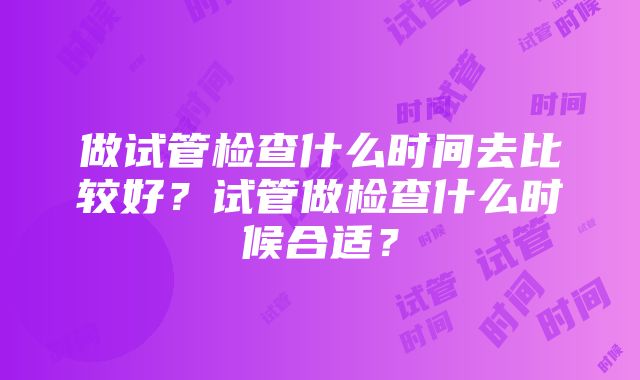 做试管检查什么时间去比较好？试管做检查什么时候合适？