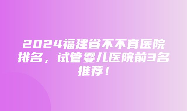 2024福建省不不育医院排名，试管婴儿医院前3名推荐！