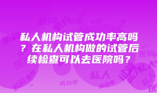 私人机构试管成功率高吗？在私人机构做的试管后续检查可以去医院吗？