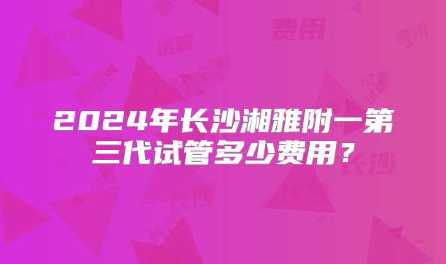 2024年长沙湘雅附一第三代试管多少费用？