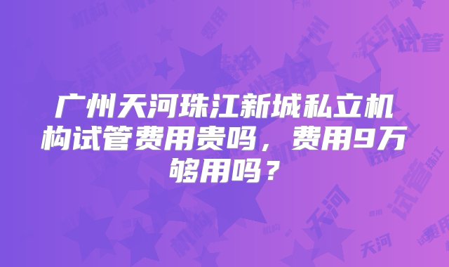 广州天河珠江新城私立机构试管费用贵吗，费用9万够用吗？