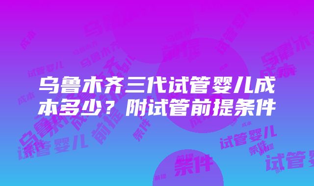 乌鲁木齐三代试管婴儿成本多少？附试管前提条件