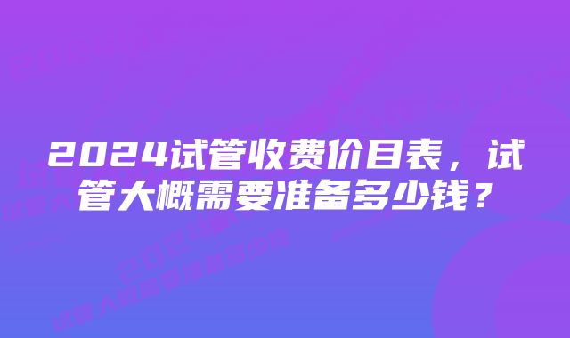 2024试管收费价目表，试管大概需要准备多少钱？