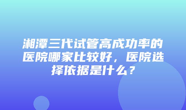 湘潭三代试管高成功率的医院哪家比较好，医院选择依据是什么？