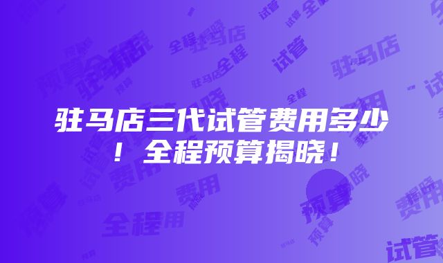 驻马店三代试管费用多少！全程预算揭晓！