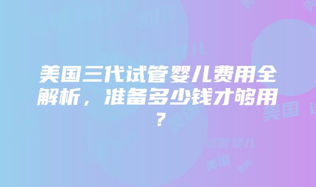 美国三代试管婴儿费用全解析，准备多少钱才够用？