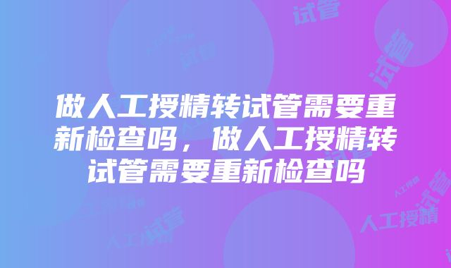 做人工授精转试管需要重新检查吗，做人工授精转试管需要重新检查吗