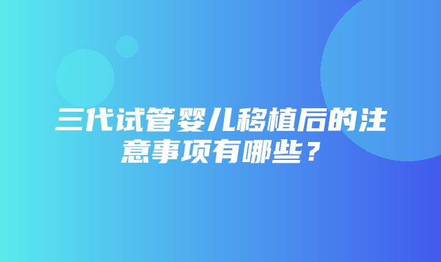 三代试管婴儿移植后的注意事项有哪些？