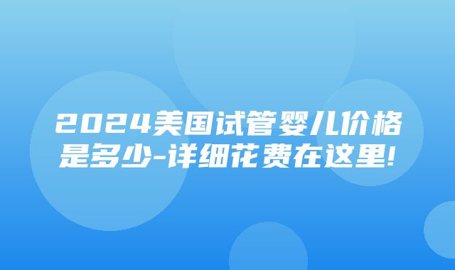 2024美国试管婴儿价格是多少-详细花费在这里!