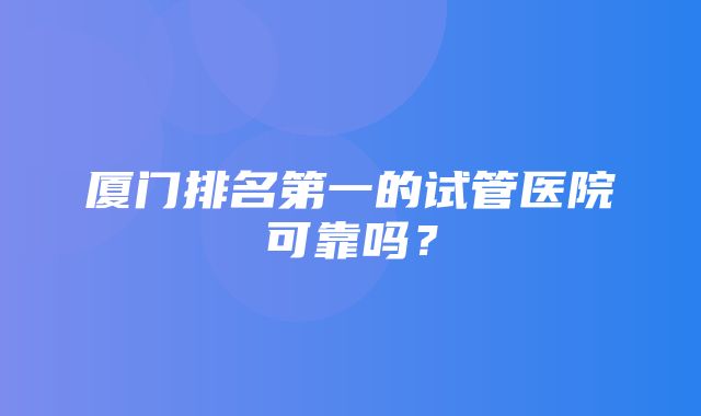 厦门排名第一的试管医院可靠吗？