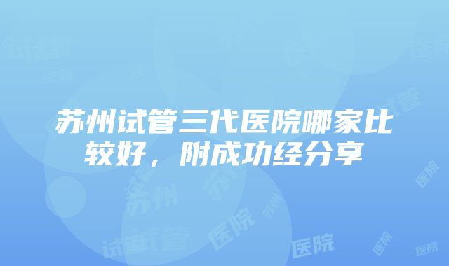 苏州试管三代医院哪家比较好，附成功经分享