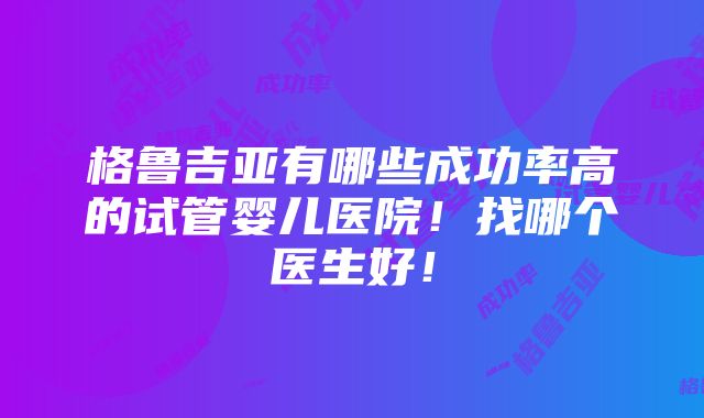 格鲁吉亚有哪些成功率高的试管婴儿医院！找哪个医生好！