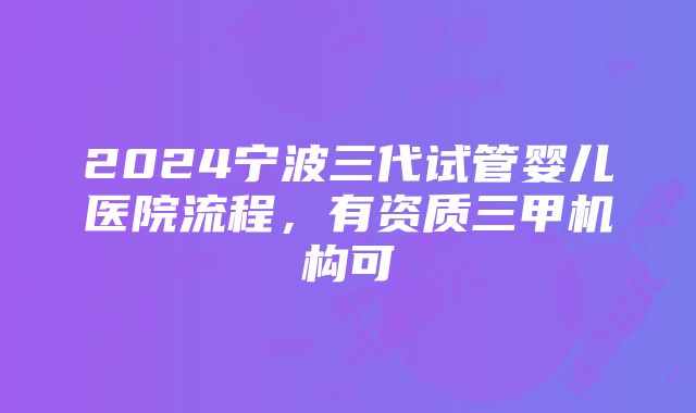 2024宁波三代试管婴儿医院流程，有资质三甲机构可