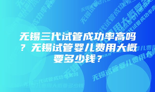 无锡三代试管成功率高吗？无锡试管婴儿费用大概要多少钱？