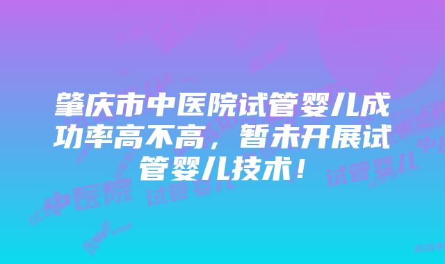 肇庆市中医院试管婴儿成功率高不高，暂未开展试管婴儿技术！