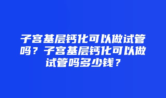 子宫基层钙化可以做试管吗？子宫基层钙化可以做试管吗多少钱？