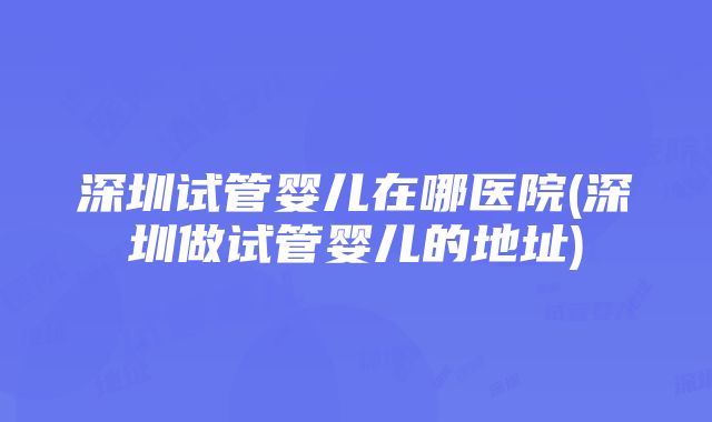 深圳试管婴儿在哪医院(深圳做试管婴儿的地址)