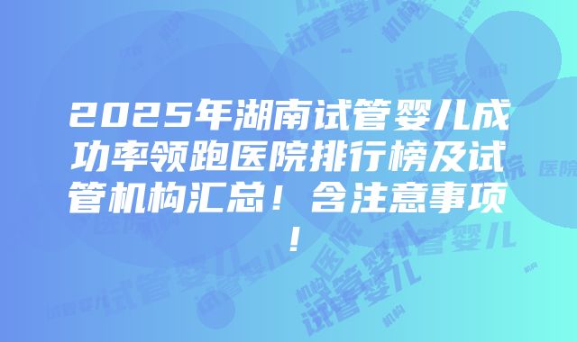 2025年湖南试管婴儿成功率领跑医院排行榜及试管机构汇总！含注意事项！