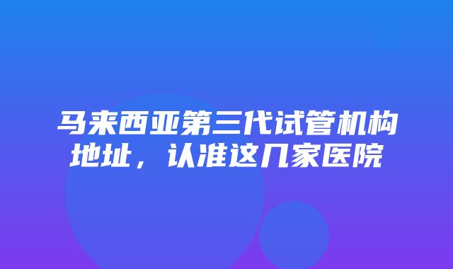 马来西亚第三代试管机构地址，认准这几家医院