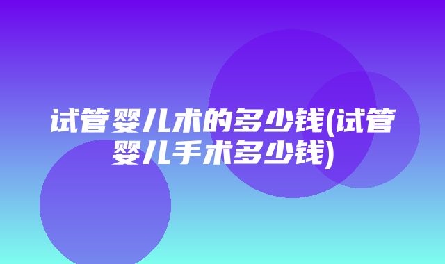 试管婴儿术的多少钱(试管婴儿手术多少钱)