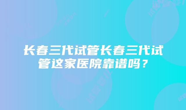 长春三代试管长春三代试管这家医院靠谱吗？