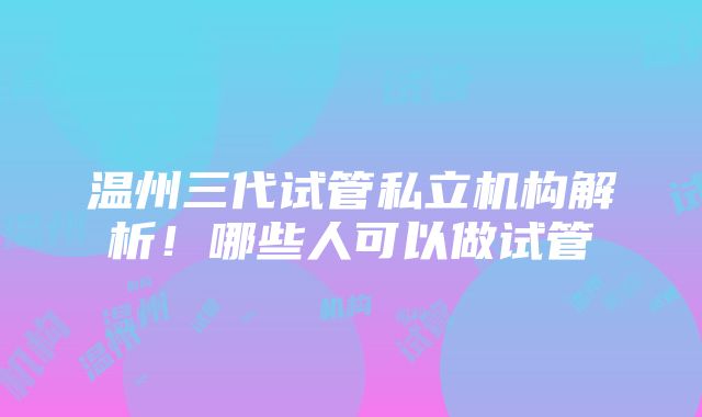 温州三代试管私立机构解析！哪些人可以做试管