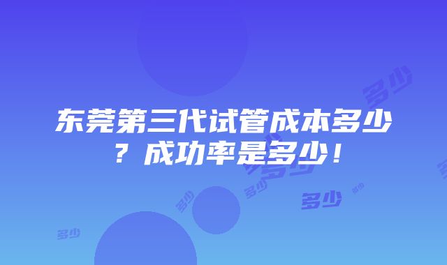 东莞第三代试管成本多少？成功率是多少！