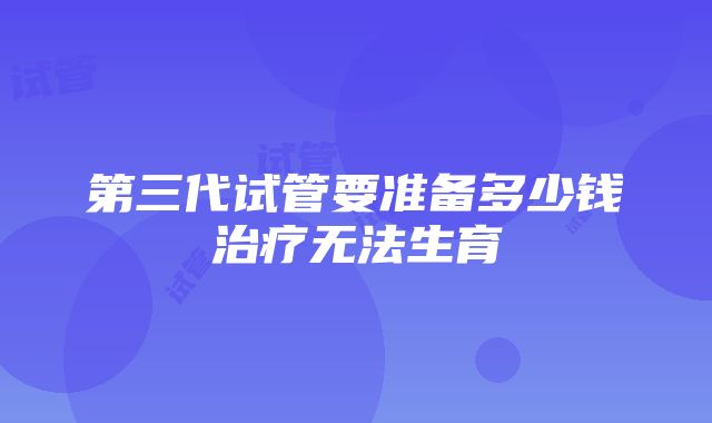 第三代试管要准备多少钱治疗无法生育