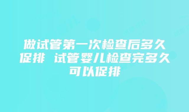 做试管第一次检查后多久促排 试管婴儿检查完多久可以促排