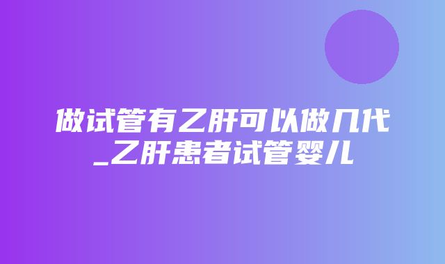 做试管有乙肝可以做几代_乙肝患者试管婴儿