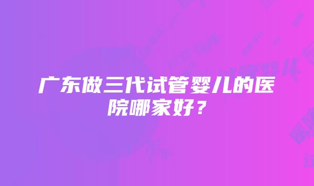 广东做三代试管婴儿的医院哪家好？