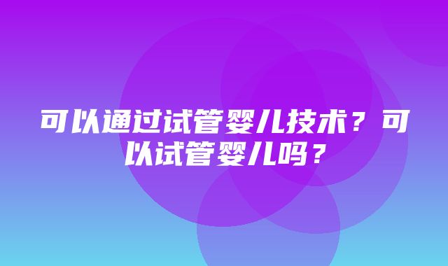 可以通过试管婴儿技术？可以试管婴儿吗？