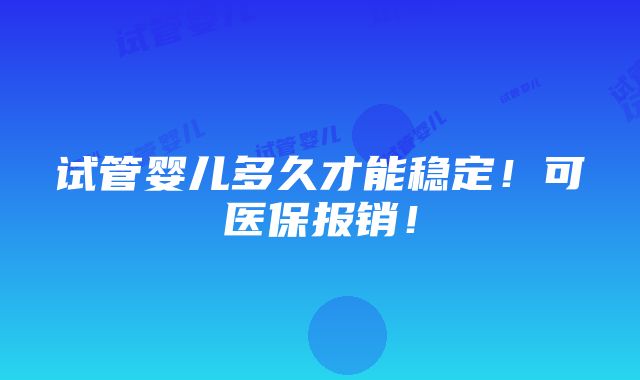 试管婴儿多久才能稳定！可医保报销！