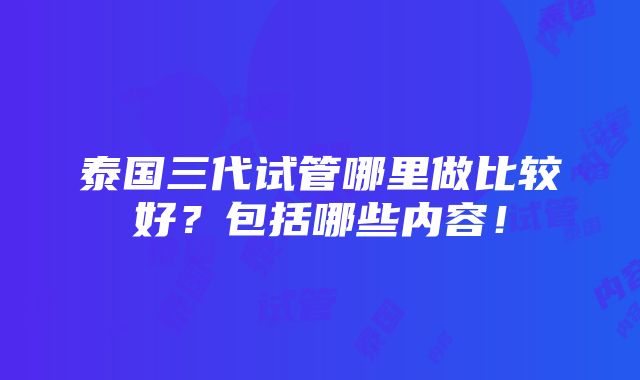 泰国三代试管哪里做比较好？包括哪些内容！