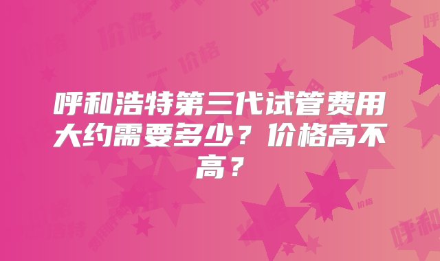 呼和浩特第三代试管费用大约需要多少？价格高不高？