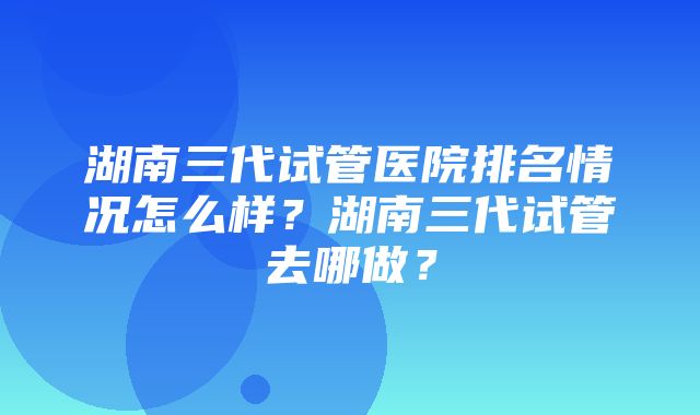 湖南三代试管医院排名情况怎么样？湖南三代试管去哪做？