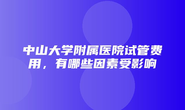 中山大学附属医院试管费用，有哪些因素受影响