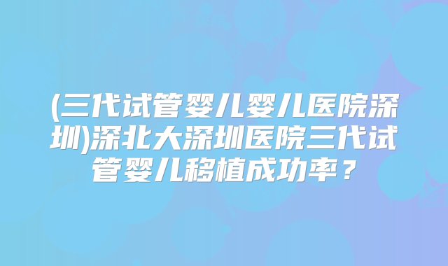 (三代试管婴儿婴儿医院深圳)深北大深圳医院三代试管婴儿移植成功率？