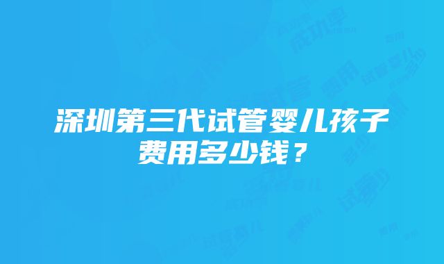 深圳第三代试管婴儿孩子费用多少钱？