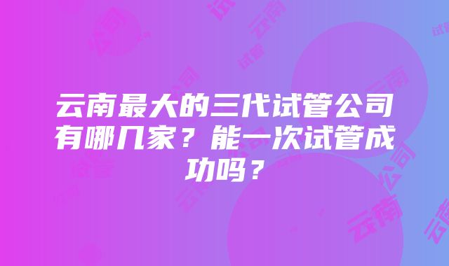 云南最大的三代试管公司有哪几家？能一次试管成功吗？