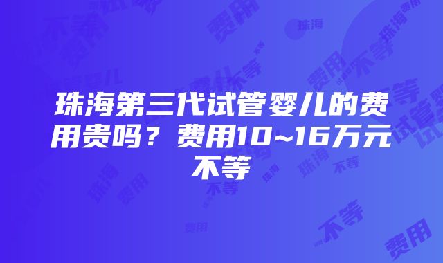 珠海第三代试管婴儿的费用贵吗？费用10~16万元不等