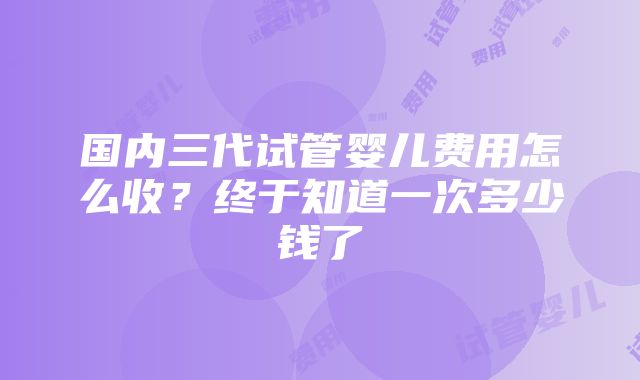 国内三代试管婴儿费用怎么收？终于知道一次多少钱了