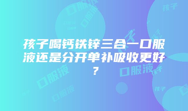 孩子喝钙铁锌三合一口服液还是分开单补吸收更好？