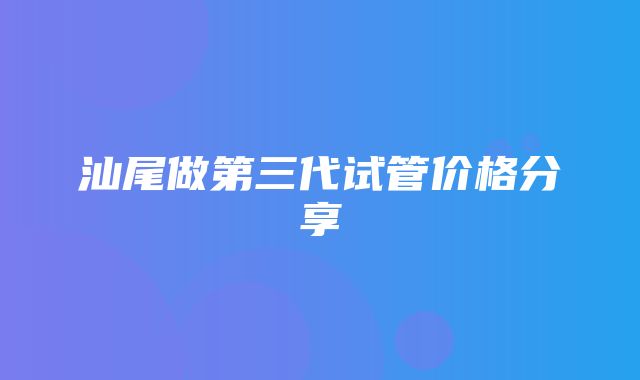 汕尾做第三代试管价格分享